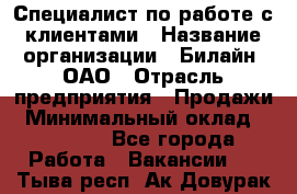 Специалист по работе с клиентами › Название организации ­ Билайн, ОАО › Отрасль предприятия ­ Продажи › Минимальный оклад ­ 35 000 - Все города Работа » Вакансии   . Тыва респ.,Ак-Довурак г.